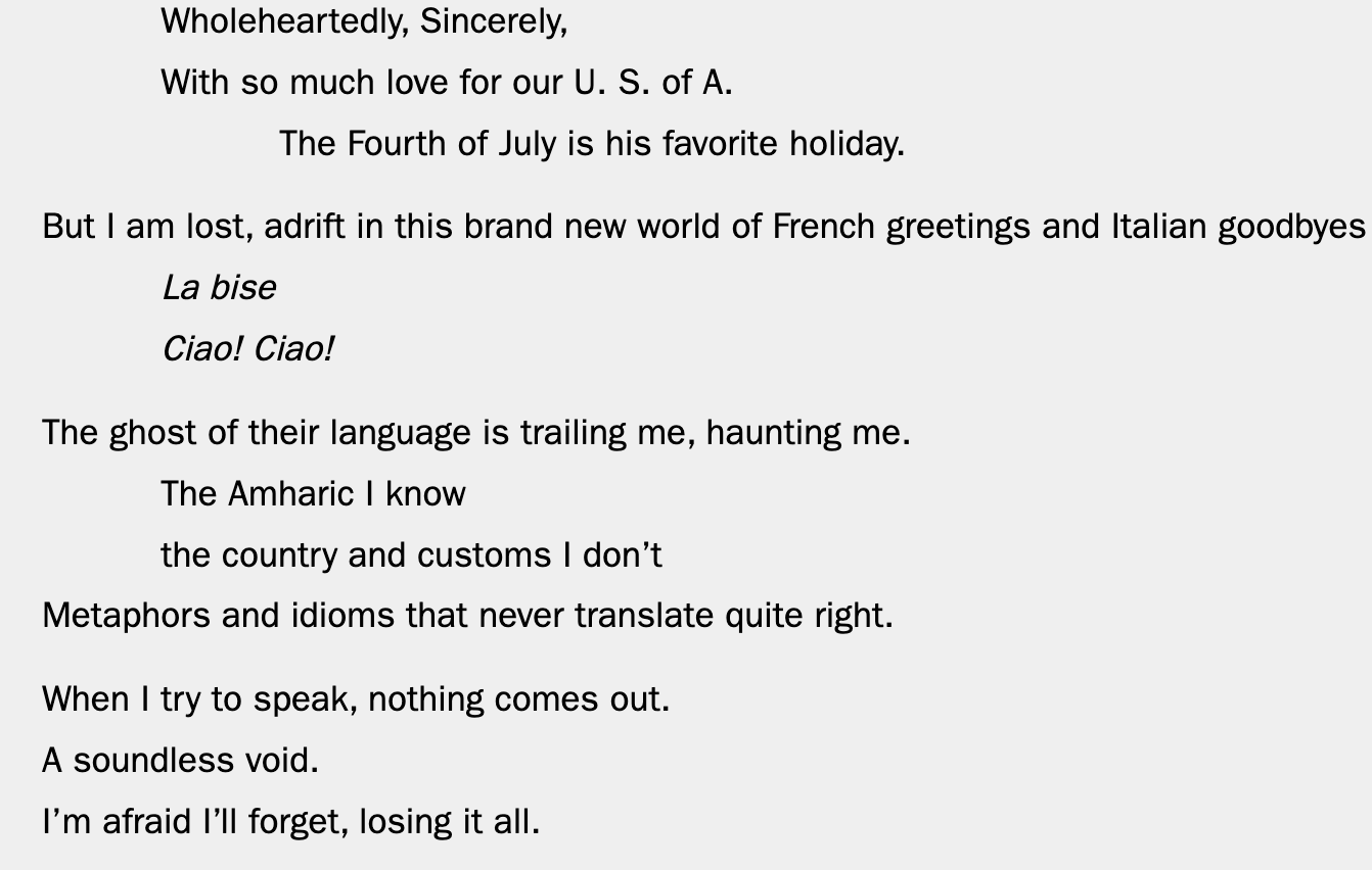 Wholeheartedly, Sincerely, With so much love for our U. S. of A. The Fourth of July is his favorite holiday. But I am lost, adrift in this brand new world of French greetings and Italian goodbyes La bise Ciao! Ciao! The ghost of their language is trailing me, haunting me. The Amharic I know the country and customs I don’t Metaphors and idioms that never translate quite right. When I try to speak, nothing comes out.  A soundless void. I’m afraid I’ll forget, losing it all. 